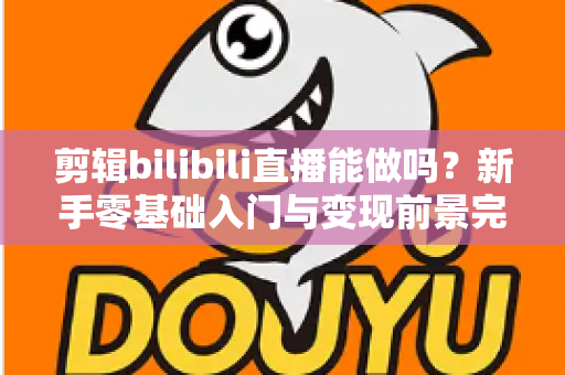 剪辑bilibili直播能做吗？新手零基础入门与变现前景完全指南