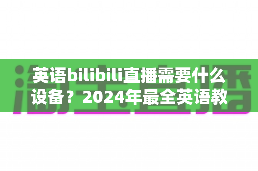 英语bilibili直播需要什么设备?2024年最全英语教学直播装备指南与避坑攻略 英语bilibili直播需要什么设备?2024年最全英语教学直播装备指南与避坑攻略
