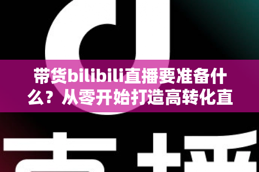 带货bilibili直播要准备什么？从零开始打造高转化直播间的完整攻略