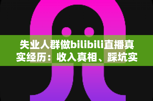 失业人群做bilibili直播真实经历：收入真相、踩坑实录与转机全解析