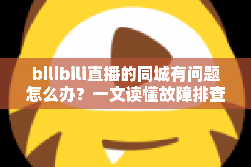 bilibili直播的同城有问题怎么办？一文读懂故障排查与解决方法全攻略