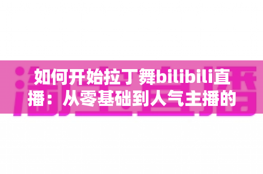 如何开始拉丁舞bilibili直播：从零基础到人气主播的完整指南