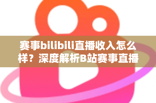 赛事bilibili直播收入怎么样？深度解析B站赛事直播的真实收益与赚钱潜力