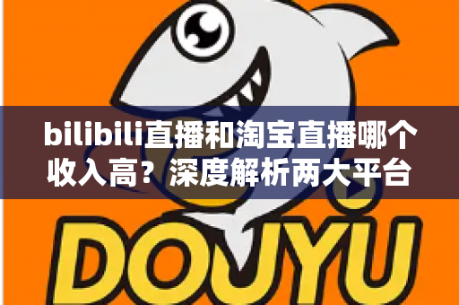 bilibili直播和淘宝直播哪个收入高？深度解析两大平台的赚钱潜力与变现差异