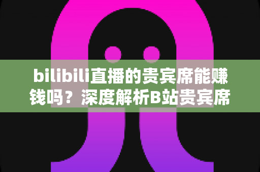 bilibili直播的贵宾席能赚钱吗？深度解析B站贵宾席的变现逻辑与实操攻略