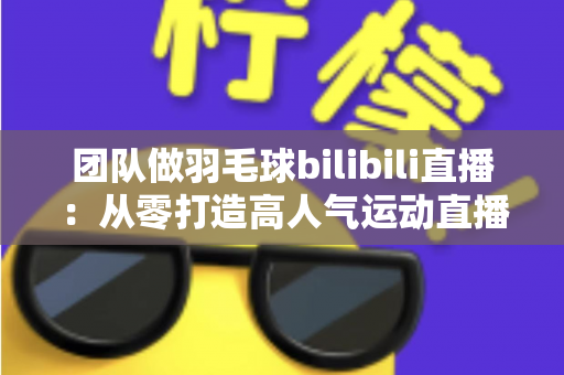 团队做羽毛球bilibili直播：从零打造高人气运动直播间的实战指南