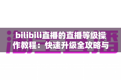 bilibili直播的直播等级操作教程：快速升级全攻略与实用指南