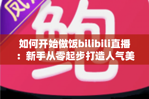 如何开始做饭bilibili直播：新手从零起步打造人气美食直播间的全攻略