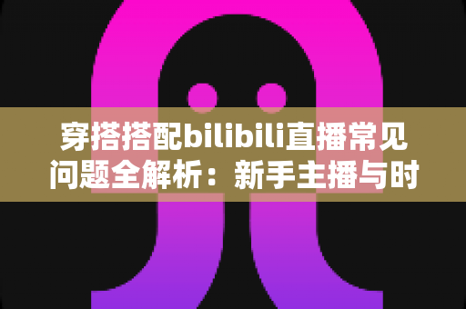 穿搭搭配bilibili直播常见问题全解析：新手主播与时尚爱好者的必备指南