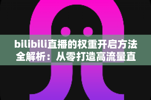 bilibili直播的权重开启方法全解析：从零打造高流量直播间的实战指南
