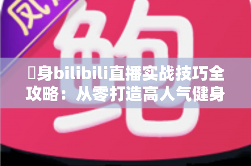 偩身bilibili直播实战技巧全攻略：从零打造高人气健身直播间的完整指南