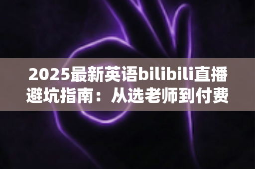 2025最新英语bilibili直播避坑指南：从选老师到付费，帮你绕开所有学习陷阱