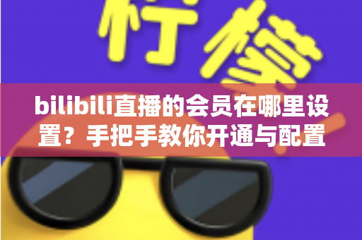 bilibili直播的会员在哪里设置？手把手教你开通与配置B站直播大航海会员功能全攻略