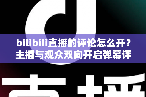 bilibili直播的评论怎么开？主播与观众双向开启弹幕评论的完整实用教程