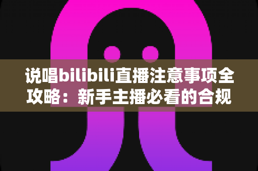 说唱bilibili直播注意事项全攻略：新手主播必看的合规开播与涨粉指南