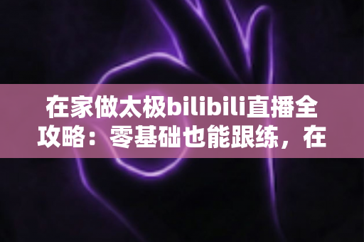 在家做太极bilibili直播全攻略：零基础也能跟练，在家练出健康好体态