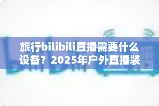 旅行bilibili直播需要什么设备？2025年户外直播装备全攻略，从入门到专业一次看懂