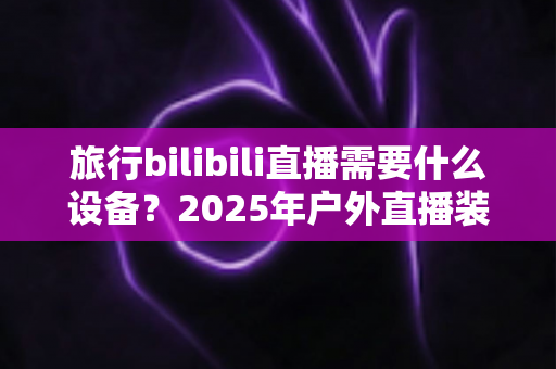 旅行bilibili直播需要什么设备？2025年户外直播装备全攻略，从入门到专业一次看懂