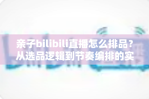 亲子bilibili直播怎么排品?从选品逻辑到节奏编排的实战全攻略 亲子bilibili直播怎么排品?从选品逻辑到节奏编排的实战全攻略