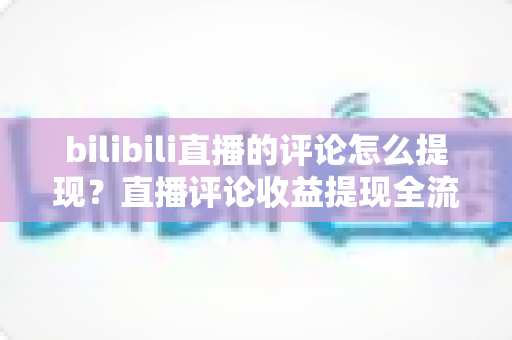 bilibili直播的评论怎么提现？直播评论收益提现全流程详解与常见问题避坑指南