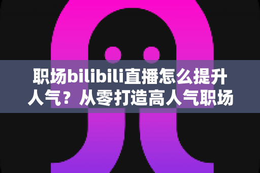 职场bilibili直播怎么提升人气?从零打造高人气职场直播间的全流程实战指南 职场bilibili直播怎么提升人气?从零打造高人气职场直播间的全流程实战指南