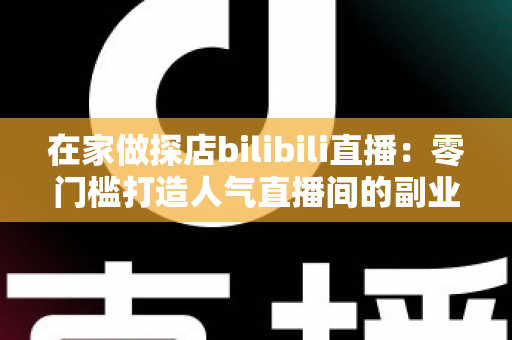 在家做探店bilibili直播：零门槛打造人气直播间的副业新玩法全攻略
