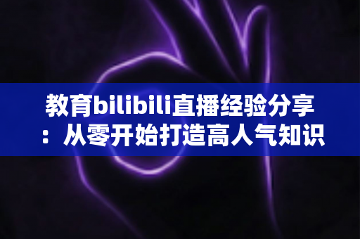 教育bilibili直播经验分享：从零开始打造高人气知识直播间的实战指南