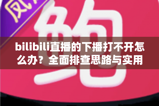 bilibili直播的下播打不开怎么办?全面排查思路与实用解决技巧一次讲清 bilibili直播的下播打不开怎么办?全面排查思路与实用解决技巧一次讲清
