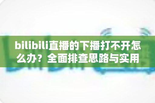 bilibili直播的下播打不开怎么办?全面排查思路与实用解决技巧一次讲清 bilibili直播的下播打不开怎么办?全面排查思路与实用解决技巧一次讲清