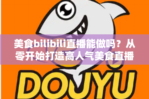 美食bilibili直播能做吗？从零开始打造高人气美食直播间的完整攻略