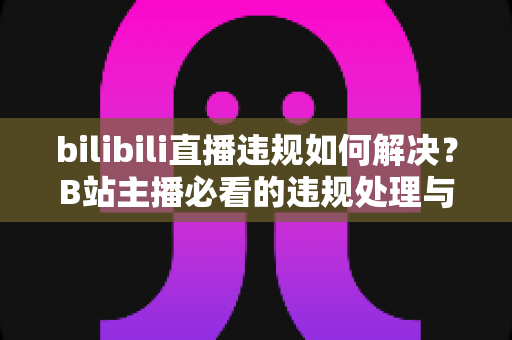 bilibili直播违规如何解决？B站主播必看的违规处理与申诉全攻略