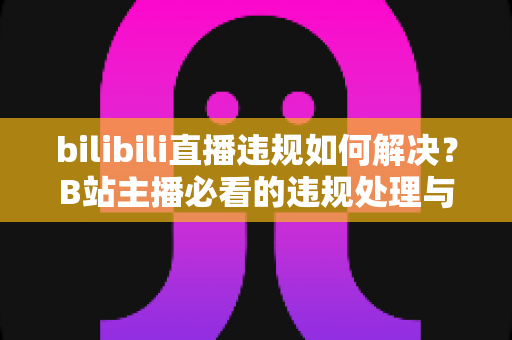 bilibili直播违规如何解决？B站主播必看的违规处理与申诉全攻略