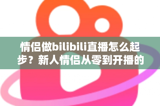 情侣做bilibili直播怎么起步？新人情侣从零到开播的完整实战指南