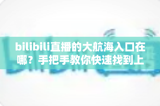 bilibili直播的大航海入口在哪?手把手教你快速找到上舰按钮并顺利开通舰长特权 bilibili直播的大航海入口在哪?手把手教你快速找到上舰按钮并顺利开通舰长特权