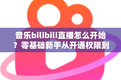 音乐bilibili直播怎么开始？零基础新手从开通权限到人气爆棚的完整实战指南