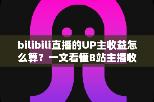 bilibili直播的UP主收益怎么算？一文看懂B站主播收入构成、分成比例与提升技巧