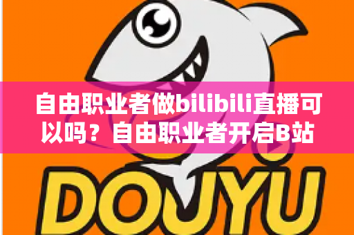 自由职业者做bilibili直播可以吗？自由职业者开启B站直播的完整指南与变现攻略