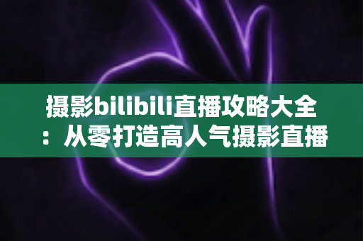 摄影bilibili直播攻略大全：从零打造高人气摄影直播间的实战指南