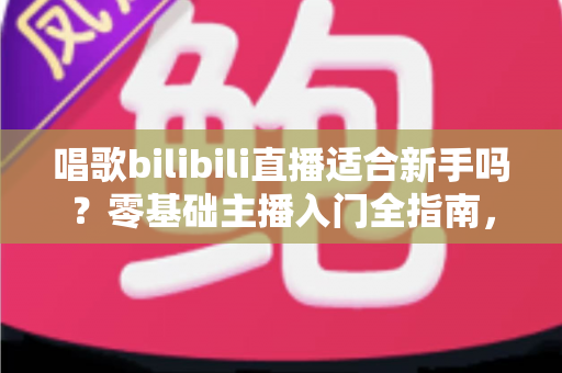 唱歌bilibili直播适合新手吗？零基础主播入门全指南，助你从唱吧新手逆袭人气歌姬
