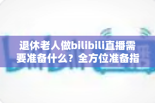 退休老人做bilibili直播需要准备什么？全方位准备指南助银发族开启精彩主播人生