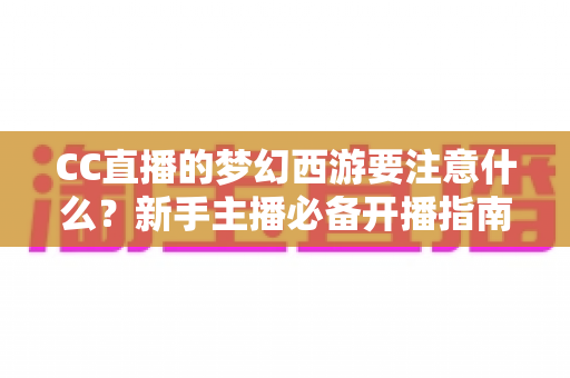 CC直播的梦幻西游要注意什么？新手主播必备开播指南与避坑全攻略