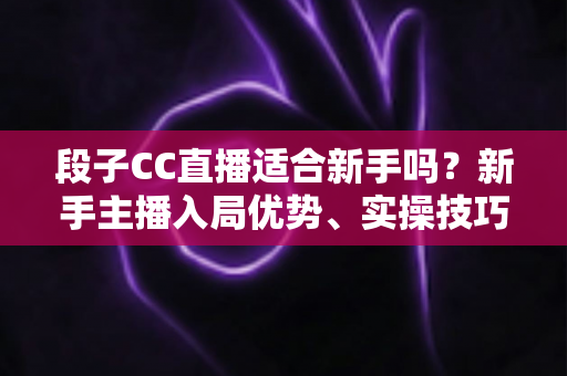段子CC直播适合新手吗？新手主播入局优势、实操技巧与避坑指南一网打尽