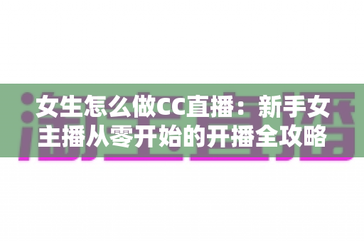 女生怎么做CC直播：新手女主播从零开始的开播全攻略
