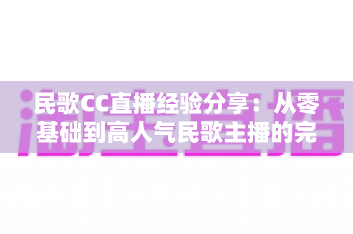 民歌CC直播经验分享：从零基础到高人气民歌主播的完整实战指南