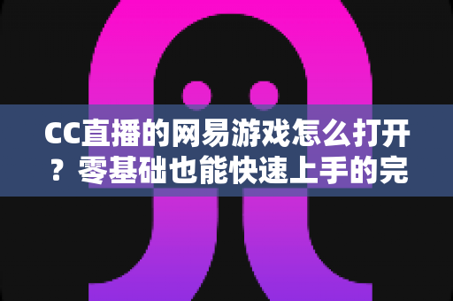 CC直播的网易游戏怎么打开？零基础也能快速上手的完整操作教程与实用技巧全攻略
