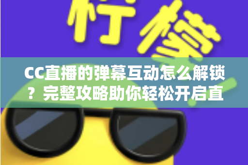 CC直播的弹幕互动怎么解锁?完整攻略助你轻松开启直播间互动新体验 CC直播的弹幕互动怎么解锁?完整攻略助你轻松开启直播间互动新体验