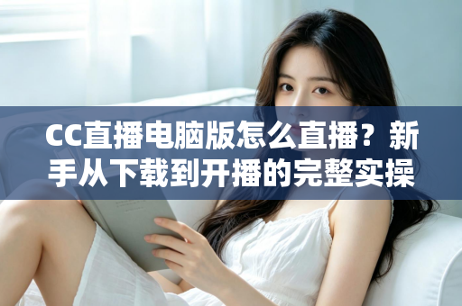 CC直播电脑版怎么直播？新手从下载到开播的完整实操指南