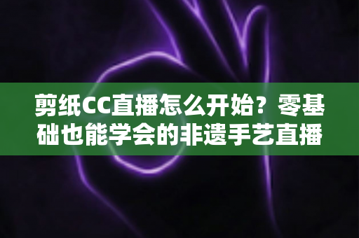 剪纸CC直播怎么开始？零基础也能学会的非遗手艺直播全攻略