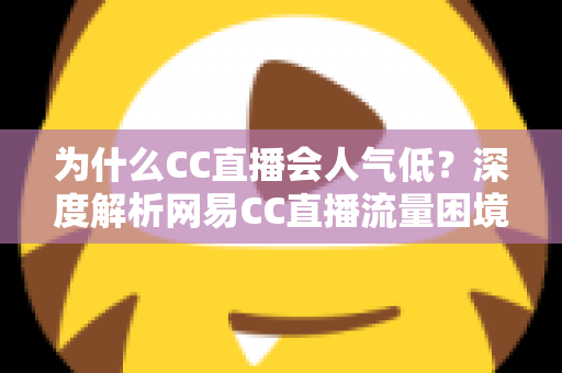 为什么CC直播会人气低？深度解析网易CC直播流量困境的根源与破局之道
