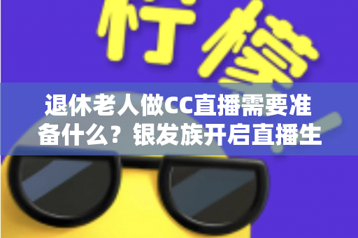 退休老人做CC直播需要准备什么？银发族开启直播生活的完整准备指南
